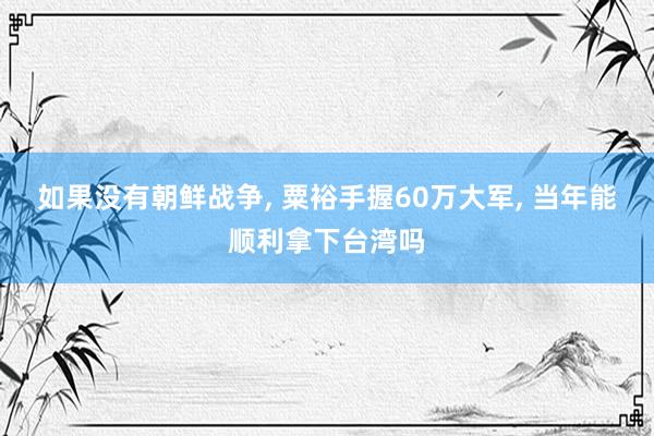 如果没有朝鲜战争, 粟裕手握60万大军, 当年能顺利拿下台湾吗