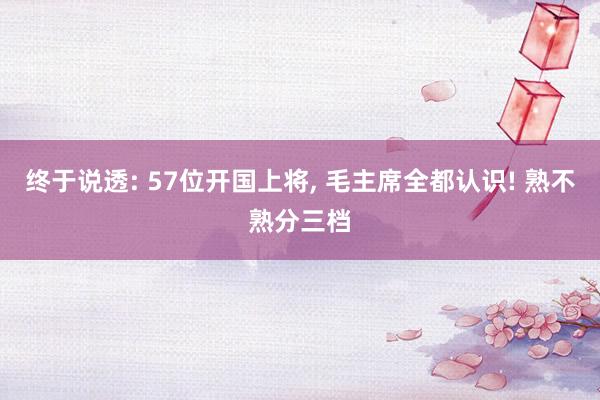 终于说透: 57位开国上将, 毛主席全都认识! 熟不熟分三档