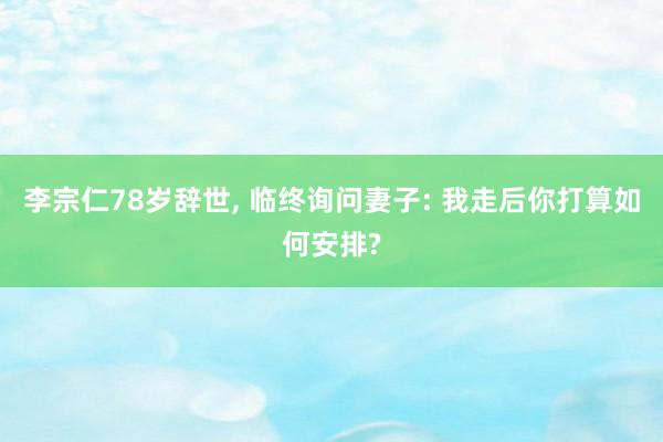李宗仁78岁辞世, 临终询问妻子: 我走后你打算如何安排?
