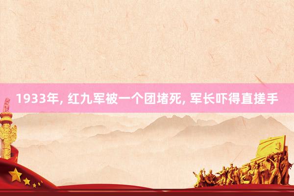 1933年, 红九军被一个团堵死, 军长吓得直搓手