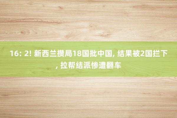 16: 2! 新西兰攒局18国批中国, 结果被2国拦下, 拉帮结派惨遭翻车