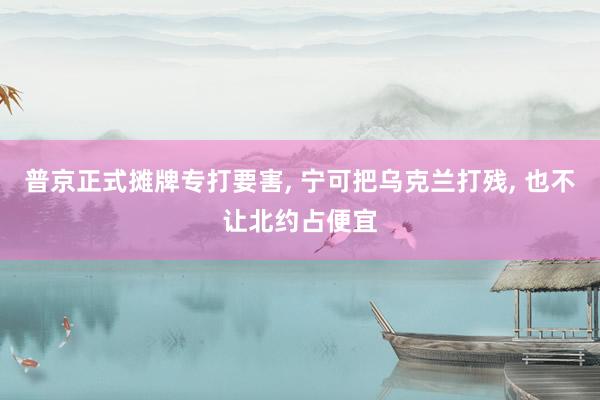 普京正式摊牌专打要害, 宁可把乌克兰打残, 也不让北约占便宜