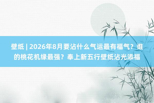 壁纸 | 2026年8月要沾什么气运最有福气？谁的桃花机缘最强？奉上新五行壁纸沾光添福
