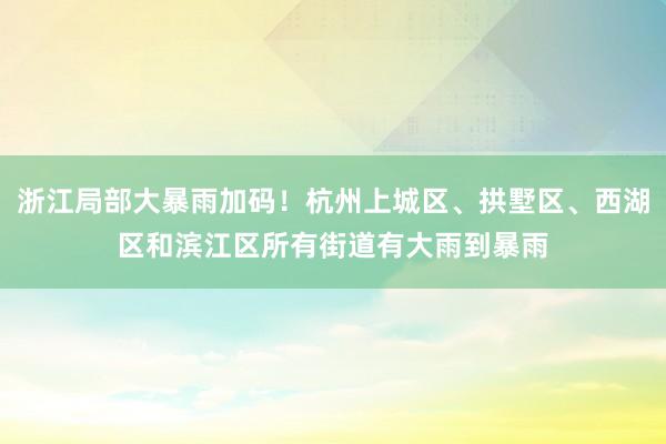 浙江局部大暴雨加码！杭州上城区、拱墅区、西湖区和滨江区所有街道有大雨到暴雨