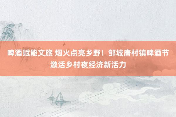 啤酒赋能文旅 烟火点亮乡野！邹城唐村镇啤酒节激活乡村夜经济新活力
