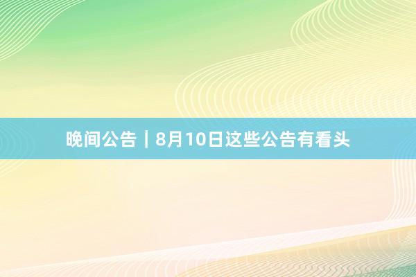 晚间公告｜8月10日这些公告有看头