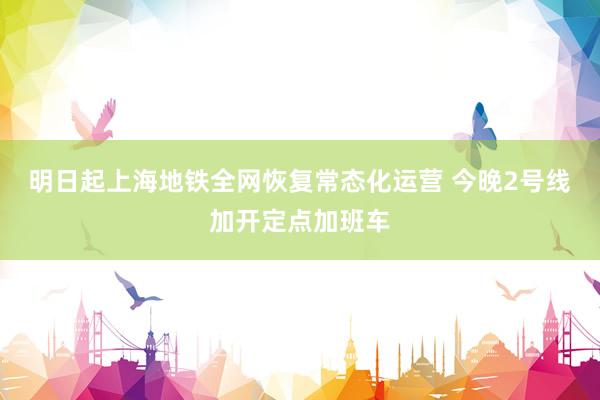 明日起上海地铁全网恢复常态化运营 今晚2号线加开定点加班车