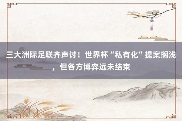 三大洲际足联齐声讨!世界杯“私有化”提案搁浅,但各方博弈远未结束