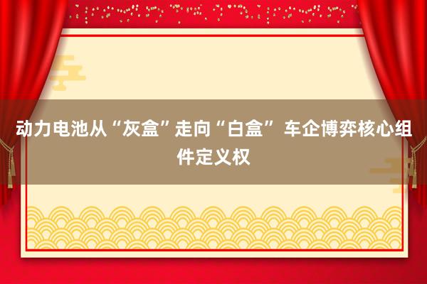 动力电池从“灰盒”走向“白盒” 车企博弈核心组件定义权