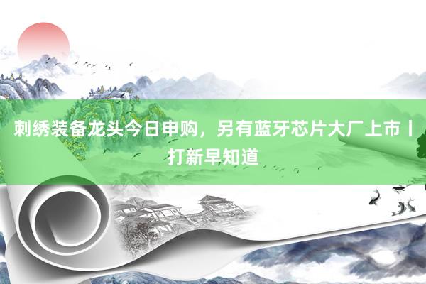刺绣装备龙头今日申购，另有蓝牙芯片大厂上市丨打新早知道