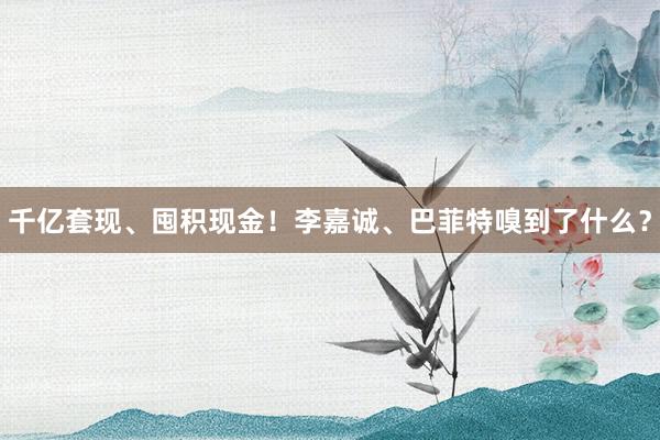 千亿套现、囤积现金！李嘉诚、巴菲特嗅到了什么？