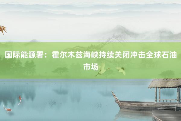 国际能源署：霍尔木兹海峡持续关闭冲击全球石油市场