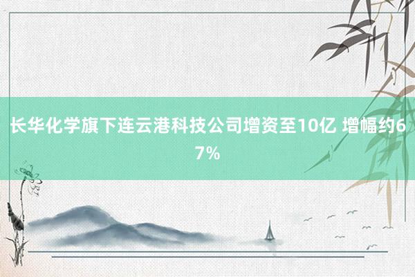 长华化学旗下连云港科技公司增资至10亿 增幅约67%