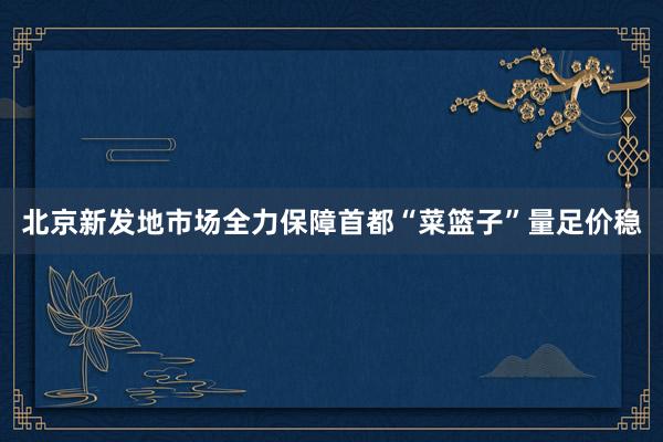 北京新发地市场全力保障首都“菜篮子”量足价稳