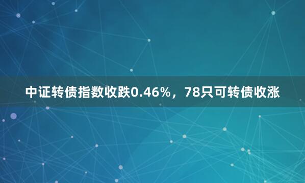 中证转债指数收跌0.46%，78只可转债收涨