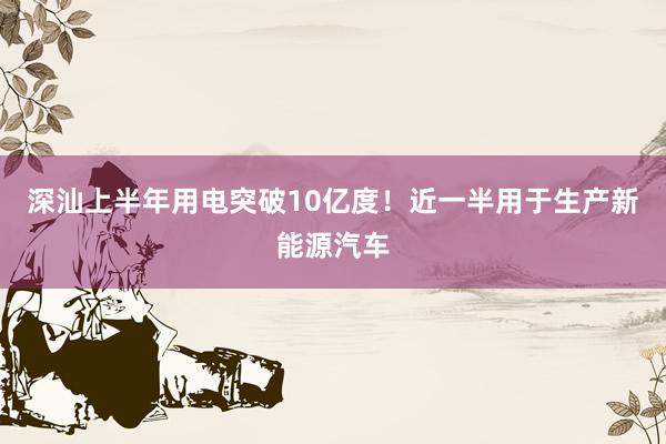 深汕上半年用电突破10亿度！近一半用于生产新能源汽车