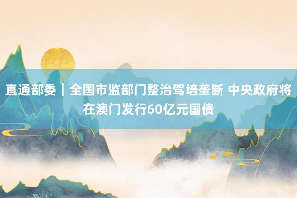 直通部委｜全国市监部门整治驾培垄断 中央政府将在澳门发行60亿元国债