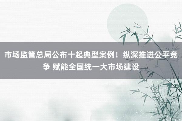 市场监管总局公布十起典型案例！纵深推进公平竞争 赋能全国统一大市场建设