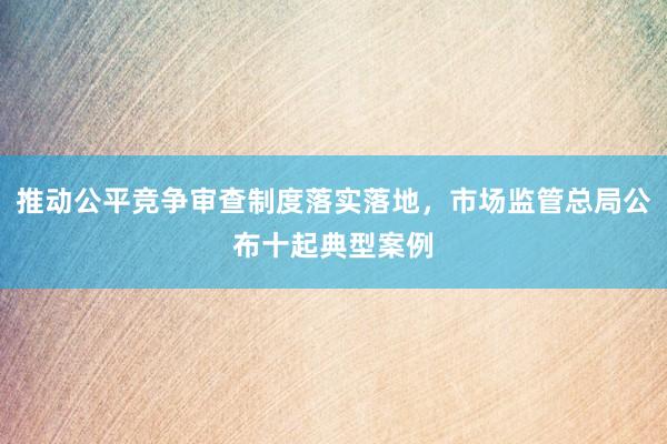 推动公平竞争审查制度落实落地，市场监管总局公布十起典型案例