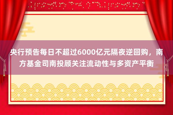 央行预告每日不超过6000亿元隔夜逆回购，南方基金司南投顾关注流动性与多资产平衡