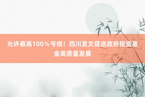 允许最高100％亏损！四川发文促进政府投资基金高质量发展