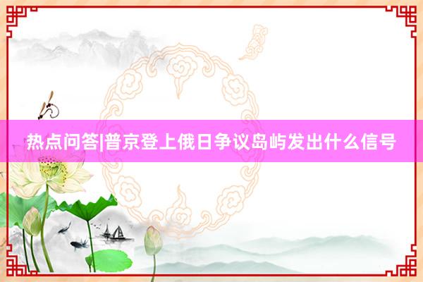 热点问答|普京登上俄日争议岛屿发出什么信号