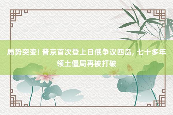 局势突变! 普京首次登上日俄争议四岛, 七十多年领土僵局再被打破
