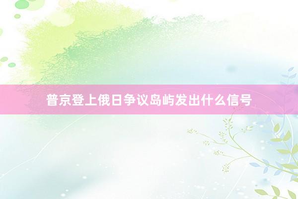 普京登上俄日争议岛屿发出什么信号