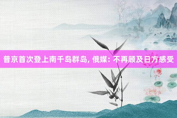 普京首次登上南千岛群岛, 俄媒: 不再顾及日方感受