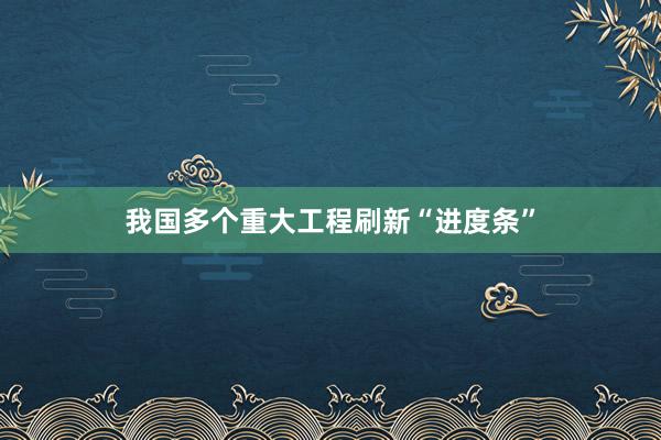 我国多个重大工程刷新“进度条”