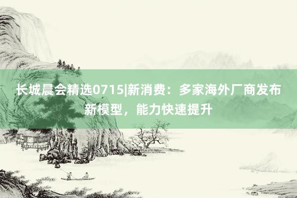 长城晨会精选0715|新消费：多家海外厂商发布新模型，能力快速提升