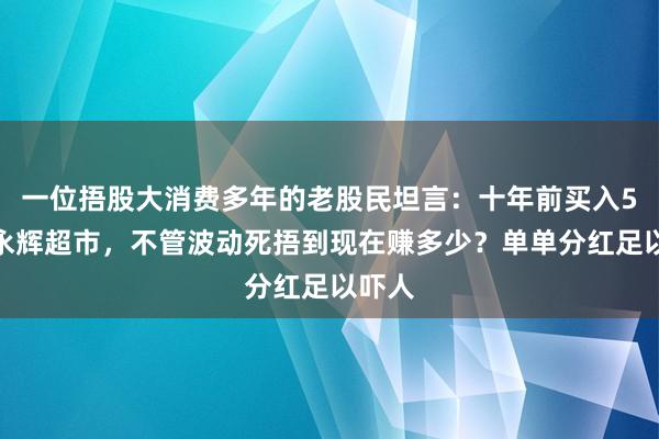 一位捂股大消费多年的老股民坦言：十年前买入5万元永辉超市，不管波动死捂到现在赚多少？单单分红足以吓人