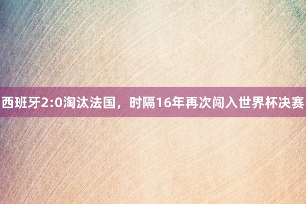 西班牙2:0淘汰法国，时隔16年再次闯入世界杯决赛