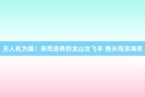 无人机为媒！来凤培养的龙山女飞手 携夫闯荡海南