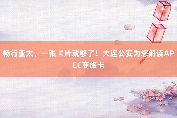 畅行亚太，一张卡片就够了！大连公安为您解读APEC商旅卡