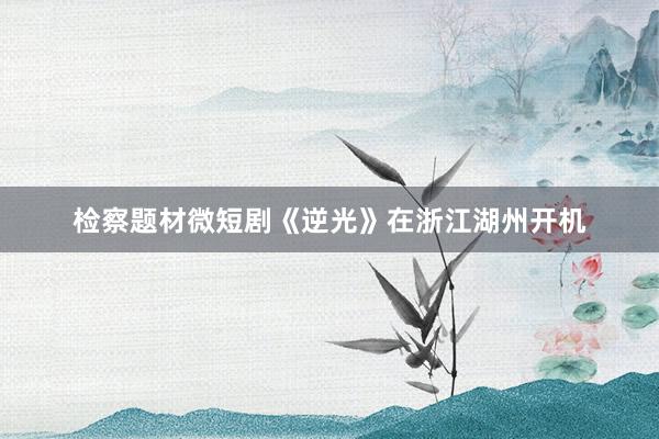 检察题材微短剧《逆光》在浙江湖州开机
