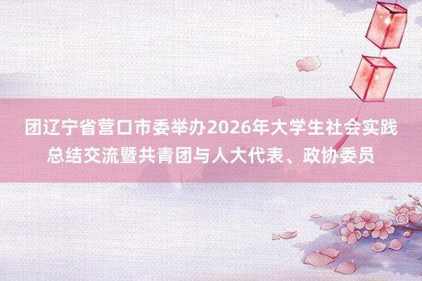 团辽宁省营口市委举办2026年大学生社会实践总结交流暨共青团与人大代表、政协委员
