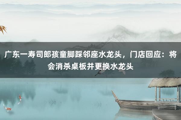 广东一寿司郎孩童脚踩邻座水龙头，门店回应：将会消杀桌板并更换水龙头