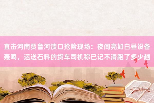直击河南贾鲁河溃口抢险现场：夜间亮如白昼设备轰鸣，运送石料的货车司机称已记不清跑了多少趟