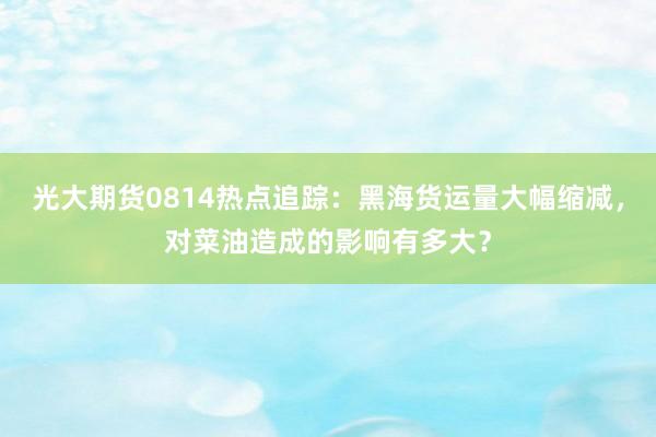 光大期货0814热点追踪：黑海货运量大幅缩减，对菜油造成的影响有多大？
