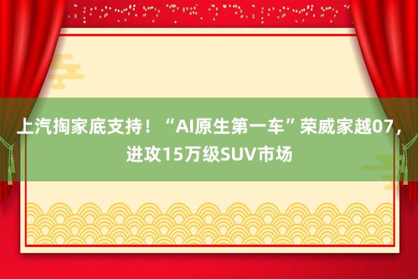 上汽掏家底支持！“AI原生第一车”荣威家越07，进攻15万级SUV市场