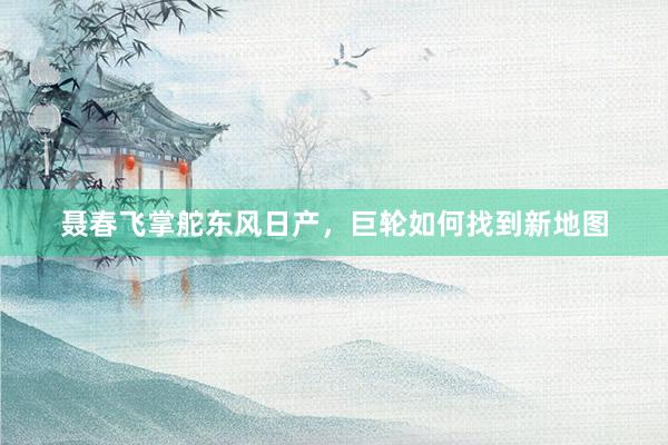 聂春飞掌舵东风日产，巨轮如何找到新地图