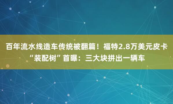 百年流水线造车传统被翻篇！福特2.8万美元皮卡“装配树”首曝：三大块拼出一辆车