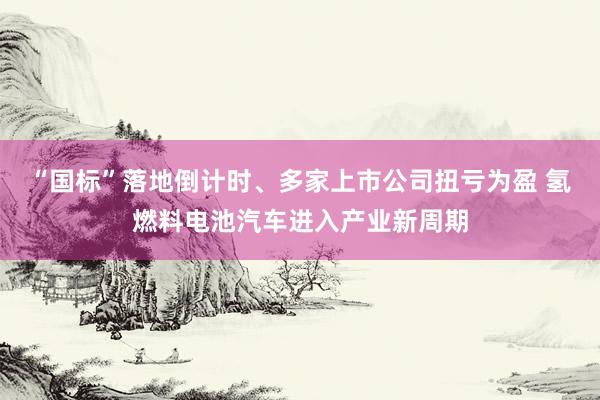 “国标”落地倒计时、多家上市公司扭亏为盈 氢燃料电池汽车进入产业新周期