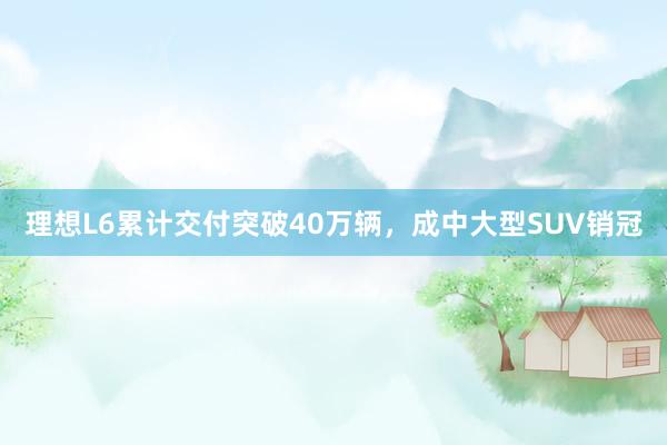 理想L6累计交付突破40万辆，成中大型SUV销冠
