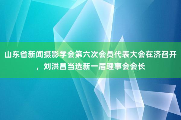山东省新闻摄影学会第六次会员代表大会在济召开，刘洪昌当选新一届理事会会长