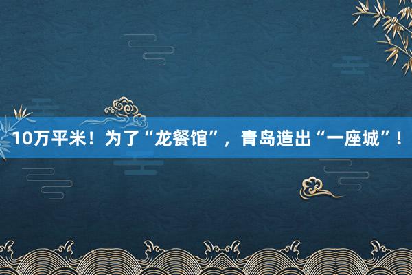 10万平米！为了“龙餐馆”，青岛造出“一座城”！