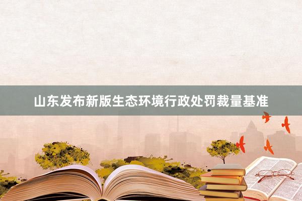 山东发布新版生态环境行政处罚裁量基准