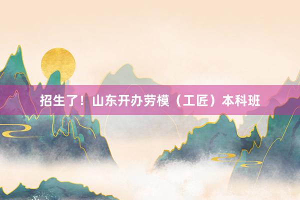 招生了！山东开办劳模（工匠）本科班