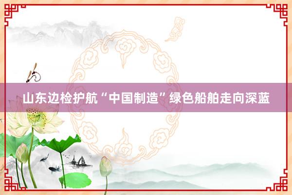 山东边检护航“中国制造”绿色船舶走向深蓝